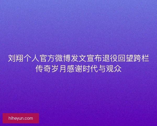 刘翔个人官方微博发文宣布退役回望跨栏传奇岁月感谢时代与观众
